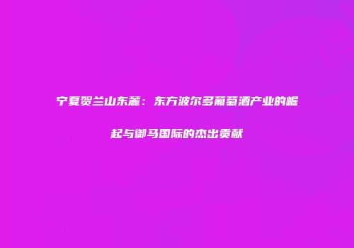 宁夏贺兰山东麓：东方波尔多葡萄酒产业的崛起与御马国际的杰出贡献