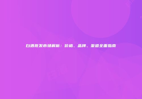 白酒批发市场解析：价格、品牌、渠道全面指南