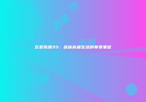 五星陈酒35：品味高端生活的尊贵象征