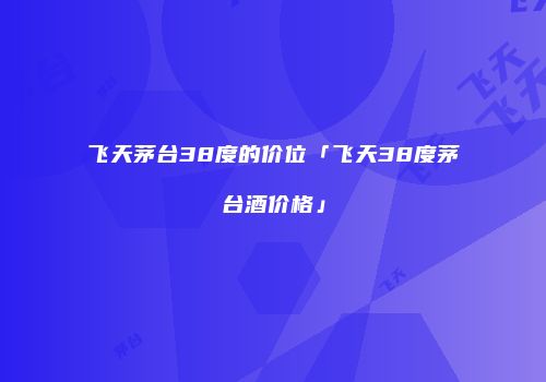 飞天茅台38度的价位「飞天38度茅台酒价格」