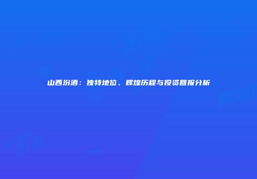 山西汾酒：独特地位、辉煌历程与投资回报分析