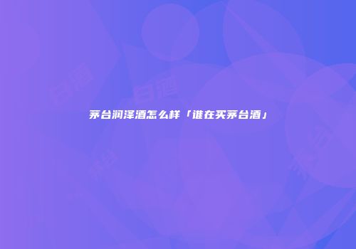 茅台润泽酒怎么样「谁在买茅台酒」