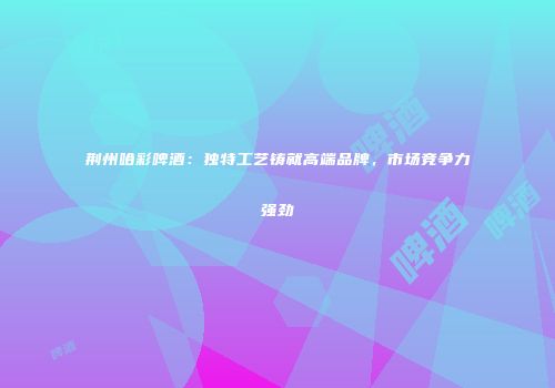荆州哈彩啤酒：独特工艺铸就高端品牌，市场竞争力强劲