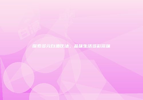 探索多元白酒饮法，品味生活多彩滋味