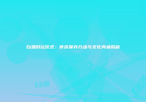 白酒封坛仪式：传统保存方法与文化内涵揭秘