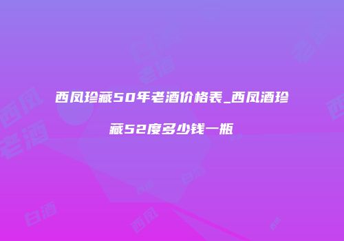 西凤珍藏50年老酒价格表_西凤酒珍藏52度多少钱一瓶