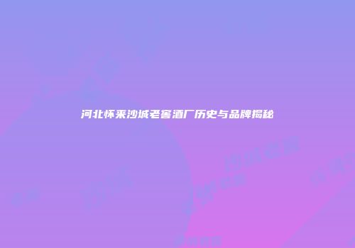 河北怀来沙城老窖酒厂历史与品牌揭秘