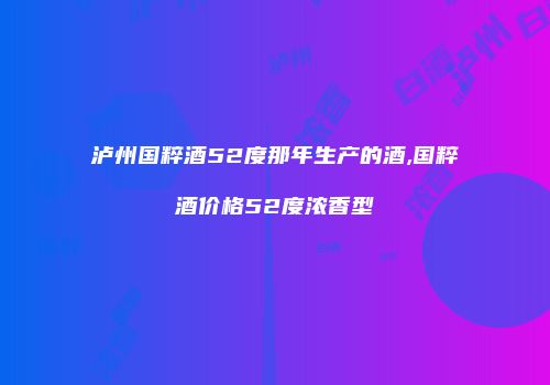 泸州国粹酒52度那年生产的酒,国粹酒价格52度浓香型
