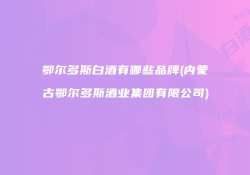 鄂尔多斯白酒有哪些品牌(内蒙古鄂尔多斯酒业集团有限公司)