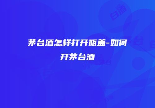 茅台酒怎样打开瓶盖-如何开茅台酒