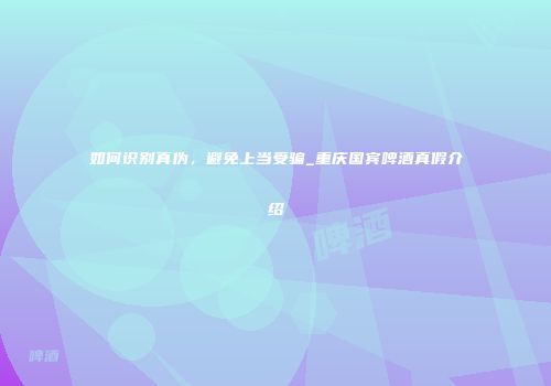 如何识别真伪，避免上当受骗_重庆国宾啤酒真假介绍