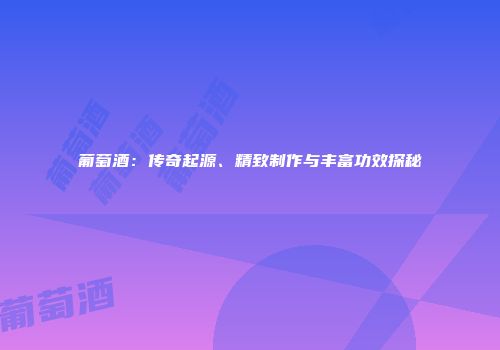 葡萄酒：传奇起源、精致制作与丰富功效探秘