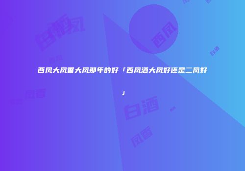 西凤大凤香大凤那年的好「西凤酒大凤好还是二凤好」
