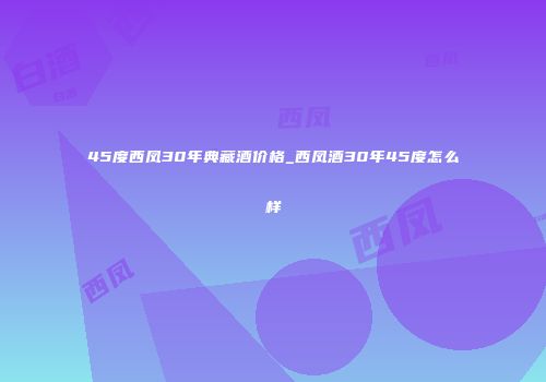 45度西凤30年典藏酒价格_西凤酒30年45度怎么样