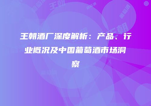 王朝酒厂深度解析：产品、行业概况及中国葡萄酒市场洞察