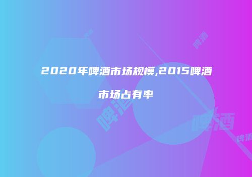 2020年啤酒市场规模,2015啤酒市场占有率