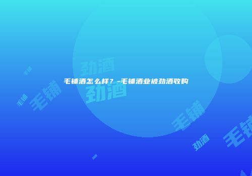毛铺酒怎么样？-毛铺酒业被劲酒收购