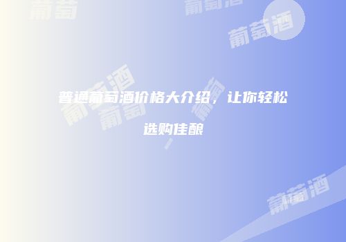 普通葡萄酒价格大介绍，让你轻松选购佳酿