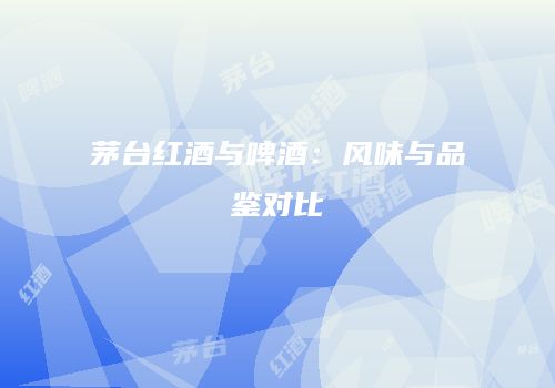 茅台红酒与啤酒：风味与品鉴对比