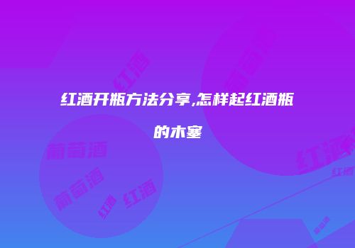 红酒开瓶方法分享,怎样起红酒瓶的木塞