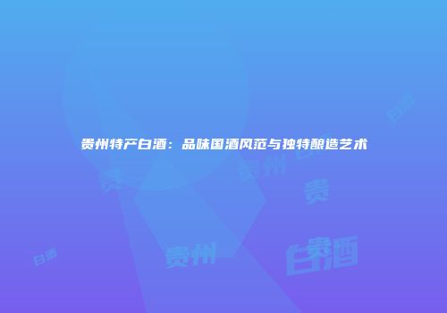 贵州特产白酒：品味国酒风范与独特酿造艺术