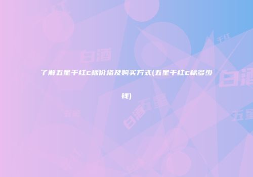 了解五星干红c标价格及购买方式(五星干红c标多少钱)