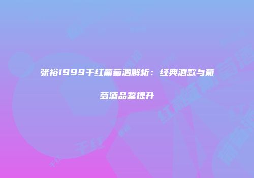 张裕1999干红葡萄酒解析：经典酒款与葡萄酒品鉴提升