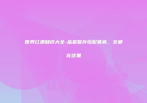 世界红酒知识大全-品鉴保存搭配餐食，全都在这里