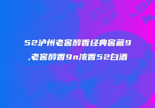 52泸州老窖醇香经典窖藏9,老窖醇香9n浓香52白酒