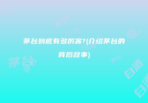 茅台到底有多厉害?(介绍茅台的背后故事)