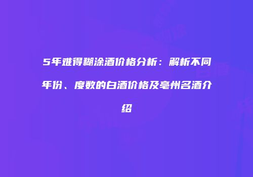 5年难得糊涂酒价格分析：解析不同年份、度数的白酒价格及亳州名酒介绍