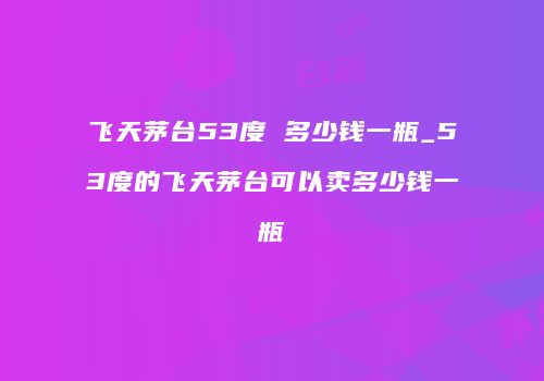飞天茅台53度 多少钱一瓶_53度的飞天茅台可以卖多少钱一瓶