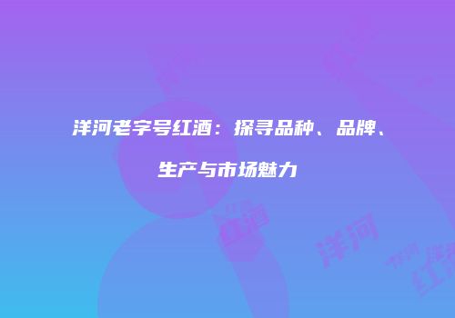 洋河老字号红酒：探寻品种、品牌、生产与市场魅力