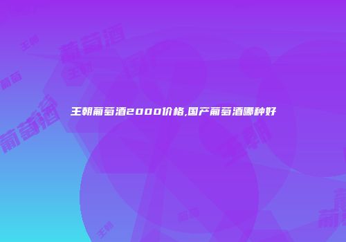 王朝葡萄酒2000价格,国产葡萄酒哪种好