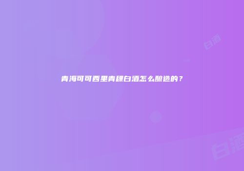 青海可可西里青稞白酒怎么酿造的？