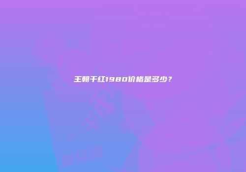 王朝干红1980价格是多少？