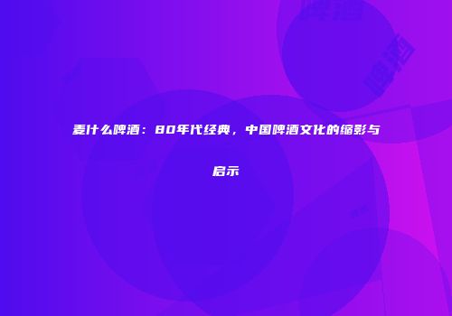 麦什么啤酒：80年代经典，中国啤酒文化的缩影与启示