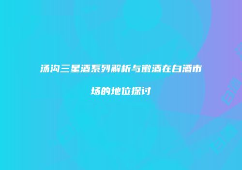 汤沟三星酒系列解析与徽酒在白酒市场的地位探讨