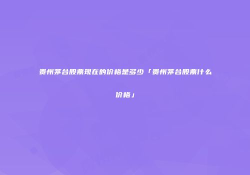 贵州茅台股票现在的价格是多少「贵州茅台股票什么价格」