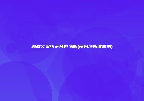哪些公司给茅台做酒瓶(茅台酒瓶谁做的)