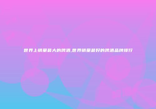 世界上销量最大的啤酒,世界销量最好的啤酒品牌排行