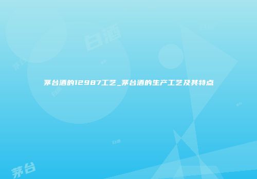 茅台酒的12987工艺_茅台酒的生产工艺及其特点