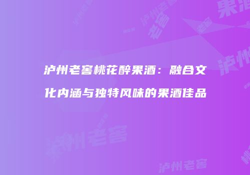 泸州老窖桃花醉果酒：融合文化内涵与独特风味的果酒佳品