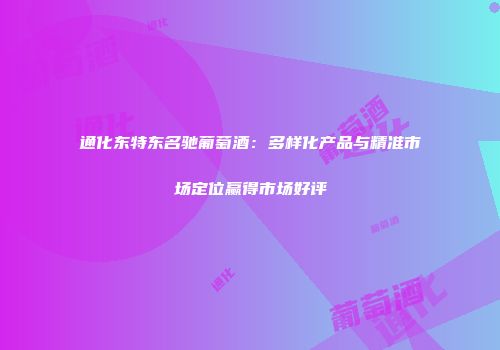 通化东特东名驰葡萄酒：多样化产品与精准市场定位赢得市场好评