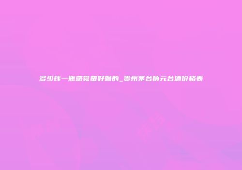 多少钱一瓶感觉蛮好喝的_贵州茅台镇元台酒价格表
