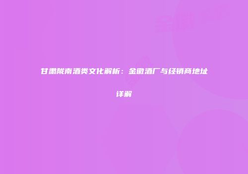 甘肃陇南酒类文化解析：金徽酒厂与经销商地址详解