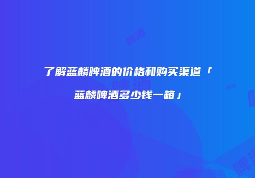 了解蓝麟啤酒的价格和购买渠道「蓝麟啤酒多少钱一箱」