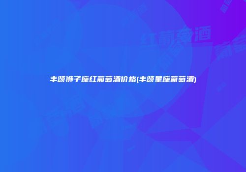 丰颂狮子座红葡萄酒价格(丰颂星座葡萄酒)