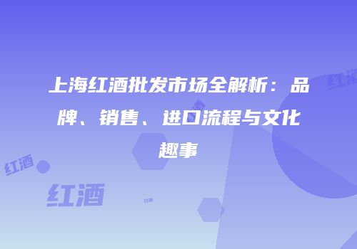 上海红酒批发市场全解析：品牌、销售、进口流程与文化趣事