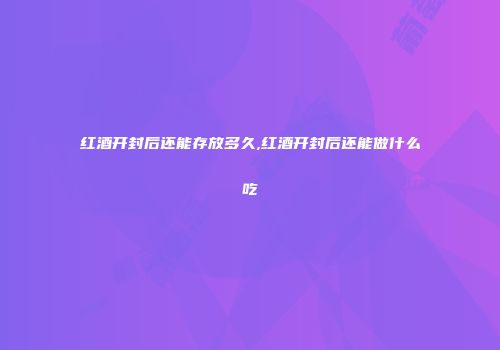 红酒开封后还能存放多久,红酒开封后还能做什么吃